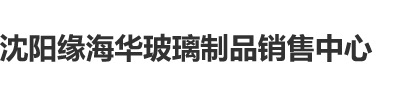 大骚B在线视频沈阳缘海华玻璃制品销售中心